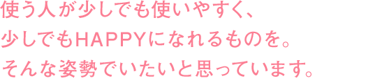 使う人が少しでも使いやすく、少しでもHAPPYになれるものを。そんな姿勢でいたいと思っています。